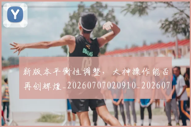 新版本平衡性调整，大神操作能否再创辉煌_20260707020910_20260731171217