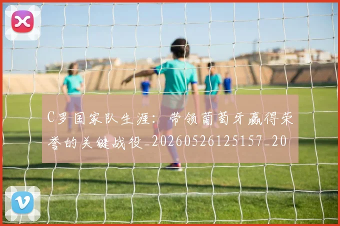 C罗国家队生涯：带领葡萄牙赢得荣誉的关键战役_20260526125157_20260701212721