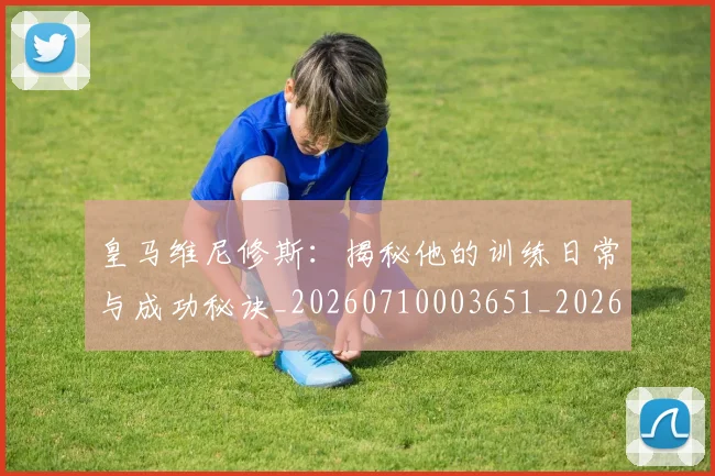 皇马维尼修斯:揭秘他的训练日常与成功秘诀_20260710003651_20260802163715