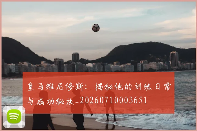皇马维尼修斯:揭秘他的训练日常与成功秘诀_20260710003651