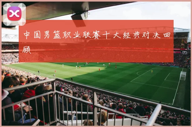中国男篮职业联赛十大经典对决回顾