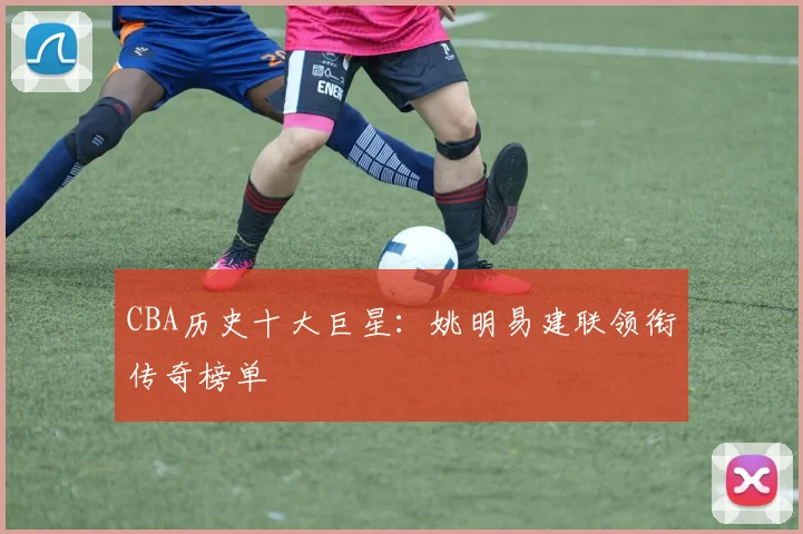 CBA历史十大巨星：姚明易建联领衔传奇榜单