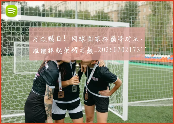万众瞩目！网球国家杯巅峰对决，谁能捧起荣耀之巅_20260702173119