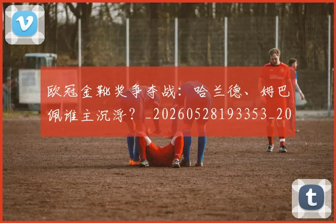 欧冠金靴奖争夺战:哈兰德、姆巴佩谁主沉浮?_20260528193353_20260707151932_20260801165255