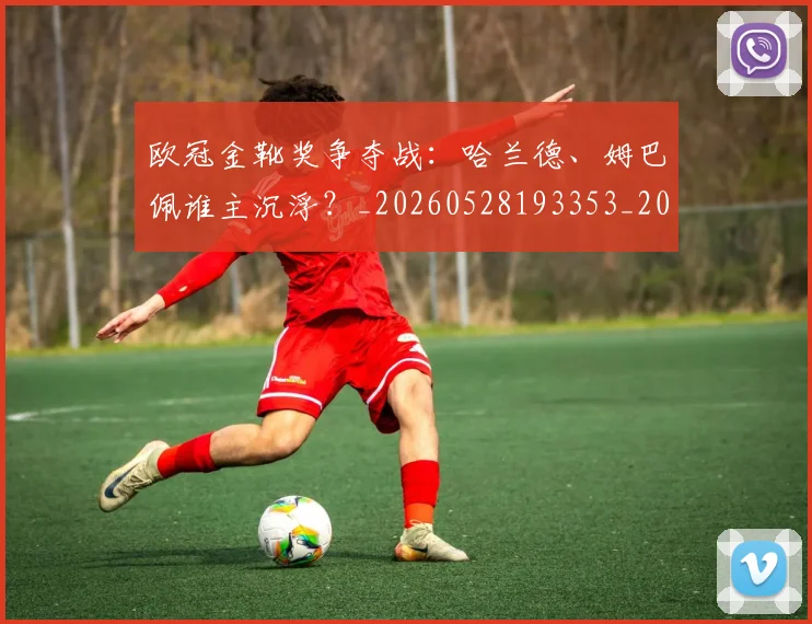 欧冠金靴奖争夺战：哈兰德、姆巴佩谁主沉浮？_20260528193353_20260707151932_20260801165255