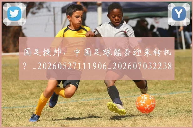 国足换帅，中国足球能否迎来转机？_20260527111906_20260703223852_20260719164227
