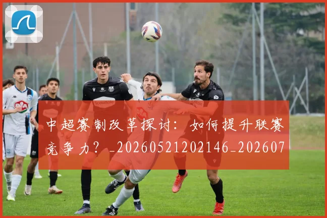 中超赛制改革探讨:如何提升联赛竞争力?_20260521202146_20260703205323_20260716191016