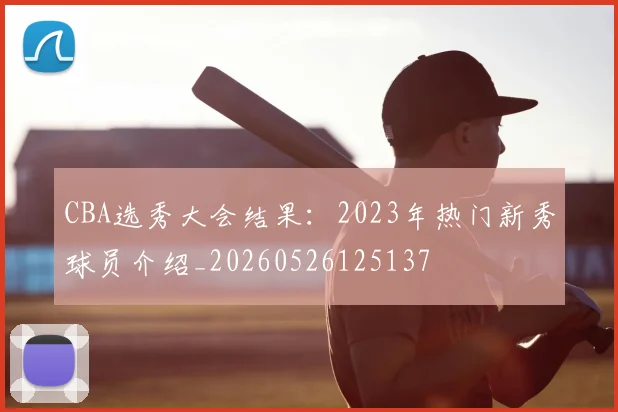 CBA选秀大会结果:2023年热门新秀球员介绍_20260526125137