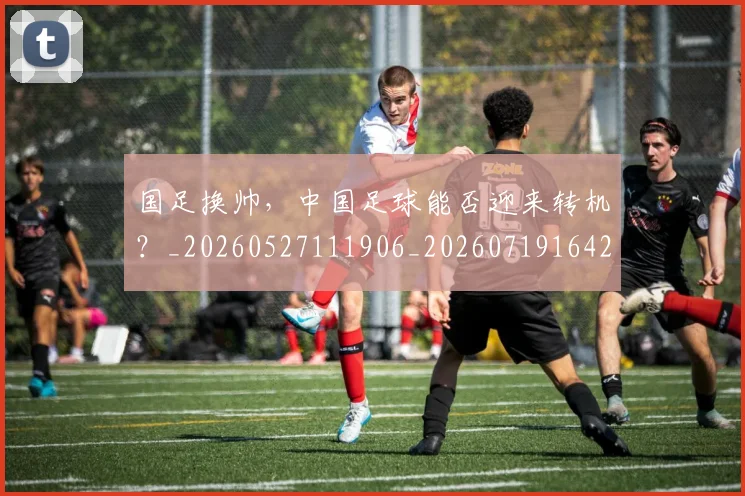国足换帅，中国足球能否迎来转机？_20260527111906_20260719164227