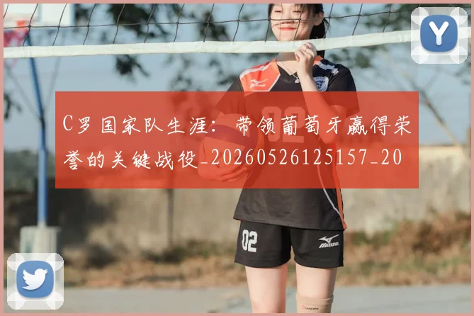 C罗国家队生涯：带领葡萄牙赢得荣誉的关键战役_20260526125157_20260701212721