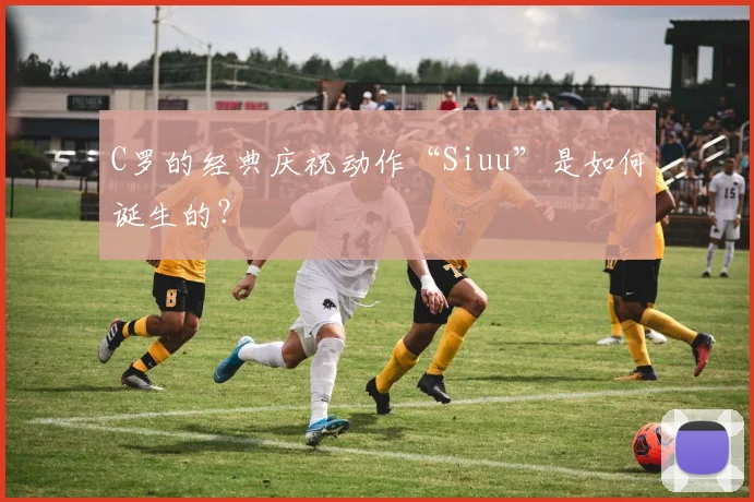 C罗的经典庆祝动作“Siuu”是如何诞生的?