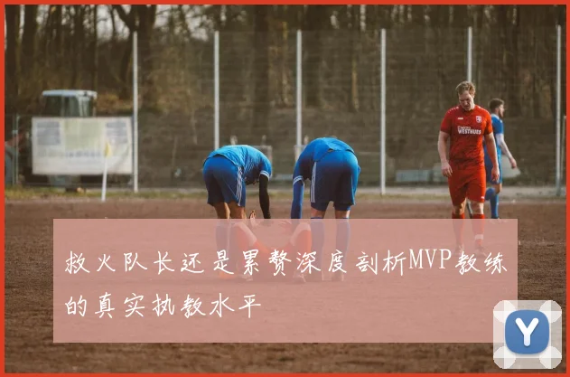 救火队长还是累赘深度剖析MVP教练的真实执教水平