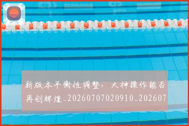 新版本平衡性调整,大神操作能否再创辉煌_20260707020910_20260731171217