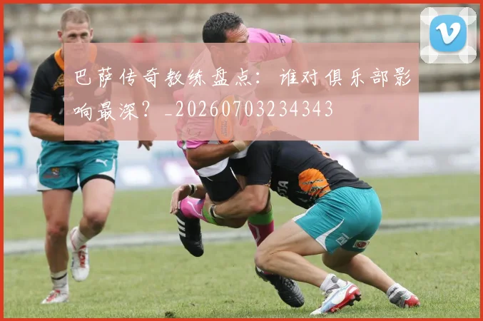 巴萨传奇教练盘点:谁对俱乐部影响最深?_20260703234343