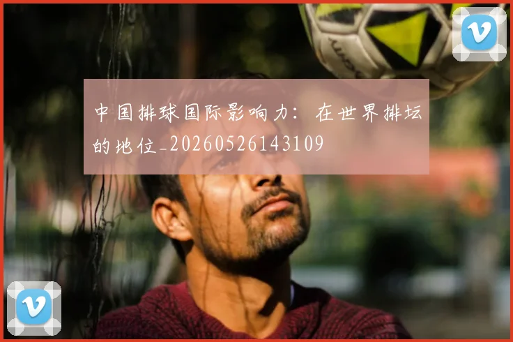 中国排球国际影响力:在世界排坛的地位_20260526143109