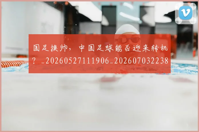 国足换帅，中国足球能否迎来转机？_20260527111906_20260703223852_20260719164227