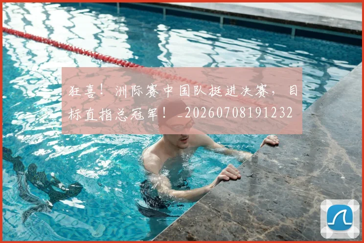 狂喜!洲际赛中国队挺进决赛,目标直指总冠军!_20260708191232
