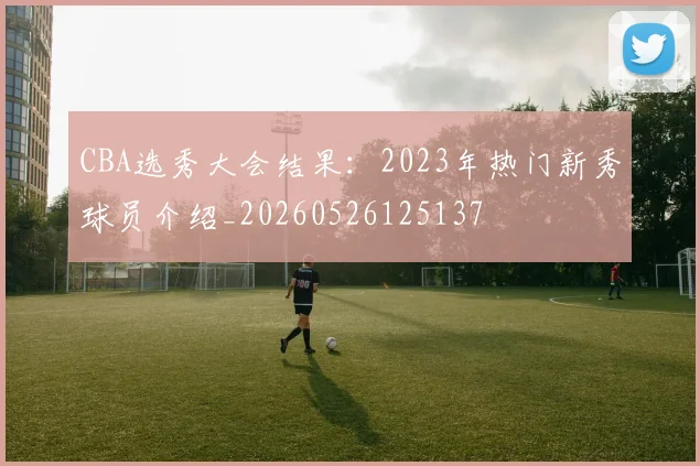 CBA选秀大会结果：2023年热门新秀球员介绍_20260526125137