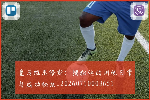 皇马维尼修斯:揭秘他的训练日常与成功秘诀_20260710003651