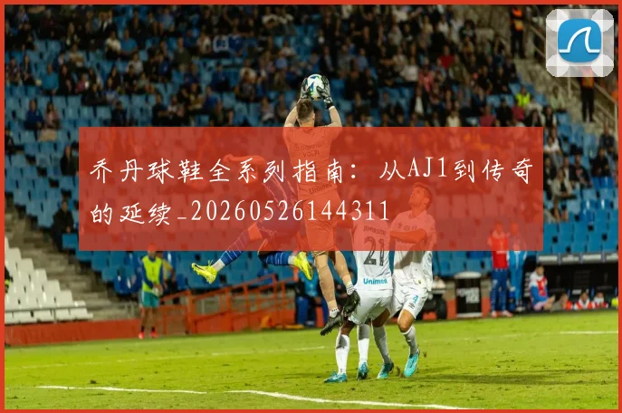 乔丹球鞋全系列指南：从AJ1到传奇的延续_20260526144311