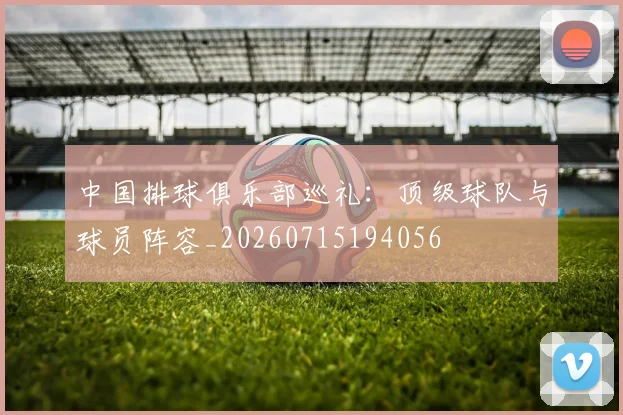中国排球俱乐部巡礼：顶级球队与球员阵容_20260715194056