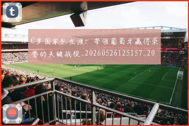 C罗国家队生涯:带领葡萄牙赢得荣誉的关键战役_20260526125157_20260712051256