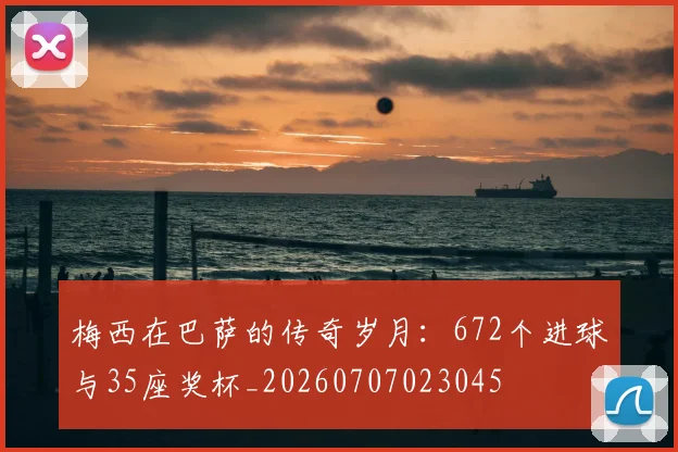 梅西在巴萨的传奇岁月:672个进球与35座奖杯_20260707023045