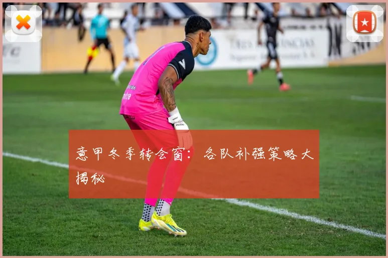 意甲冬季转会窗:各队补强策略大揭秘