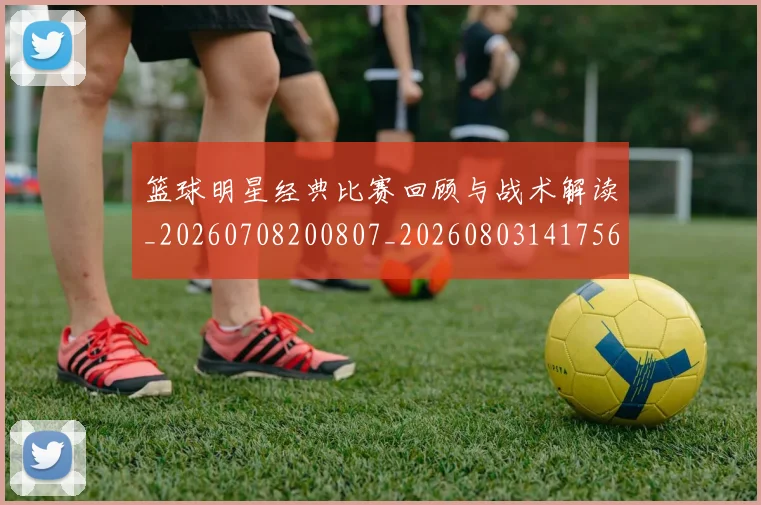 篮球明星经典比赛回顾与战术解读_20260708200807_20260803141756