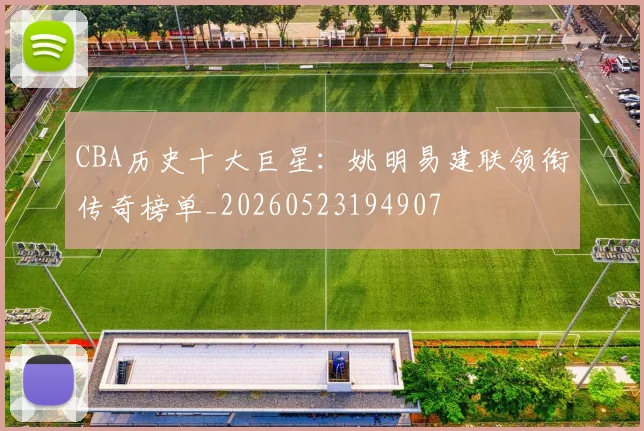CBA历史十大巨星：姚明易建联领衔传奇榜单_20260523194907