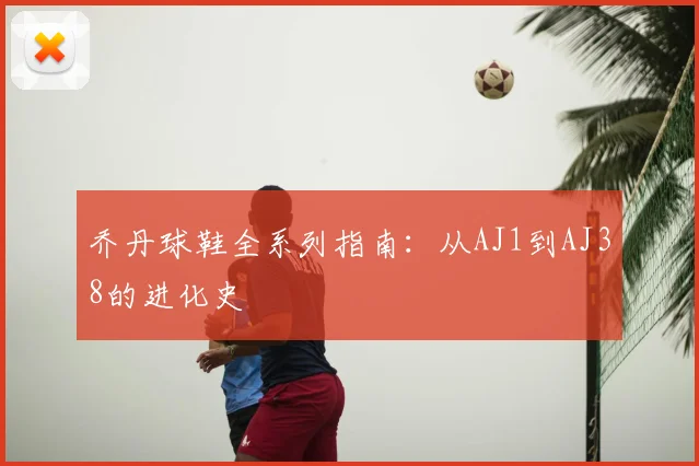 乔丹球鞋全系列指南：从AJ1到AJ38的进化史