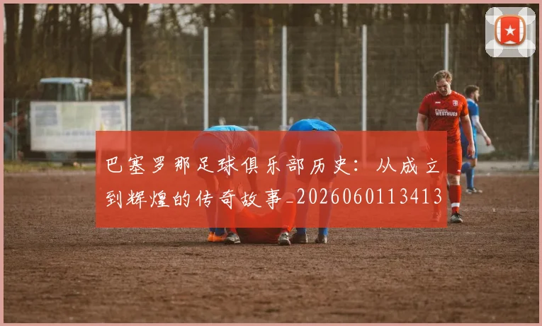 巴塞罗那足球俱乐部历史：从成立到辉煌的传奇故事_20260601134134_20260722152954