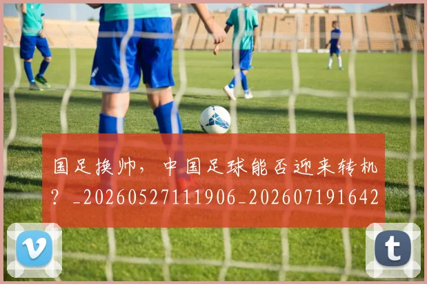 国足换帅,中国足球能否迎来转机?_20260527111906_20260719164227