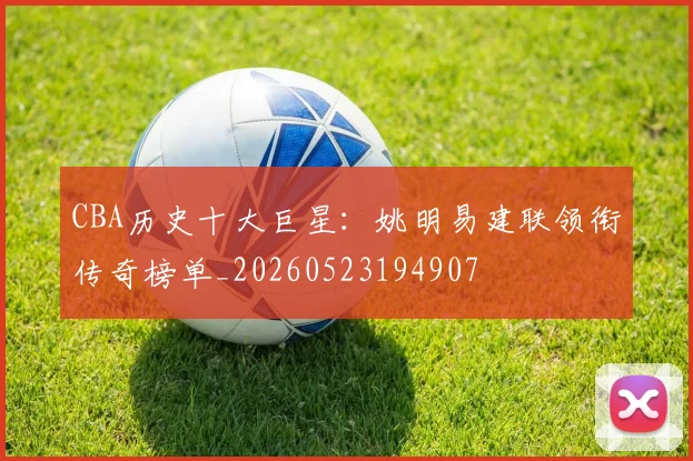 CBA历史十大巨星：姚明易建联领衔传奇榜单_20260523194907