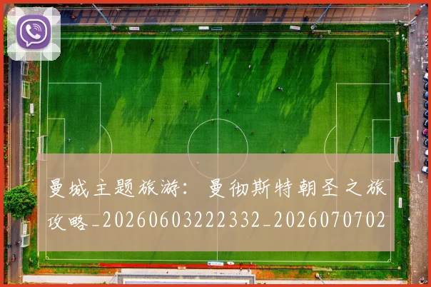 曼城主题旅游：曼彻斯特朝圣之旅攻略_20260603222332_20260707021255
